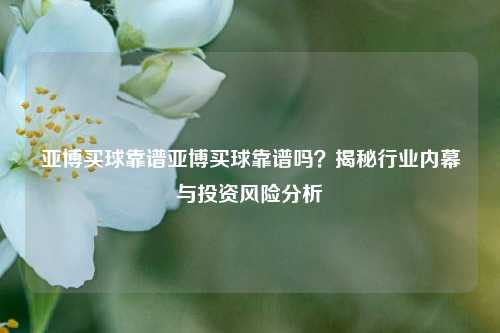 亚博买球靠谱亚博买球靠谱吗？揭秘行业内幕与投资风险分析