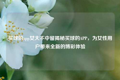 买球的app女大不中留揭秘买球的APP，为女性用户带来全新的博彩体验