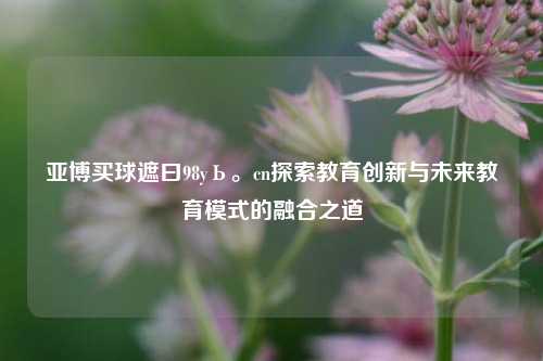 亚博买球遮曰98yЬ。cn探索教育创新与未来教育模式的融合之道
