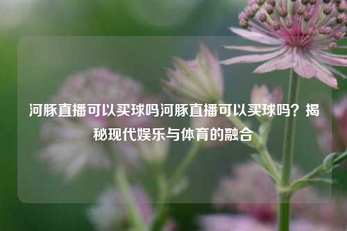 河豚直播可以买球吗河豚直播可以买球吗？揭秘现代娱乐与体育的融合